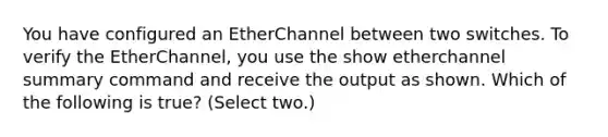 You have configured an EtherChannel between two switches. To verify the EtherChannel, you use the show etherchannel summary command and receive the output as shown. Which of the following is true? (Select two.)