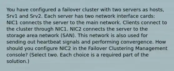 You have configured a failover cluster with two servers as hosts, Srv1 and Srv2. Each server has two network interface cards: NIC1 connects the server to the main network. Clients connect to the cluster through NIC1. NIC2 connects the server to the storage area network (SAN). This network is also used for sending out heartbeat signals and performing convergence. How should you configure NIC2 in the Failover Clustering Management console? (Select two. Each choice is a required part of the solution.)