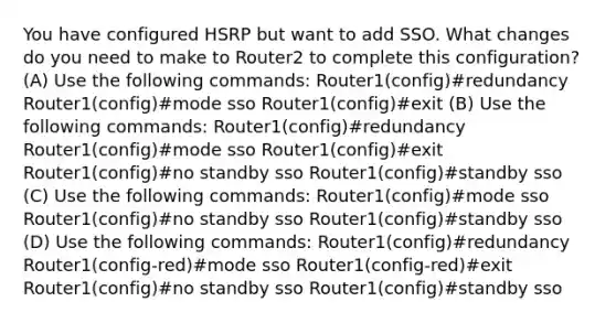 You have configured HSRP but want to add SSO. What changes do you need to make to Router2 to complete this configuration? (A) Use the following commands: Router1(config)#redundancy Router1(config)#mode sso Router1(config)#exit (B) Use the following commands: Router1(config)#redundancy Router1(config)#mode sso Router1(config)#exit Router1(config)#no standby sso Router1(config)#standby sso (C) Use the following commands: Router1(config)#mode sso Router1(config)#no standby sso Router1(config)#standby sso (D) Use the following commands: Router1(config)#redundancy Router1(config-red)#mode sso Router1(config-red)#exit Router1(config)#no standby sso Router1(config)#standby sso