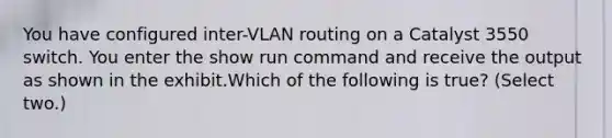 You have configured inter-VLAN routing on a Catalyst 3550 switch. You enter the show run command and receive the output as shown in the exhibit.Which of the following is true? (Select two.)