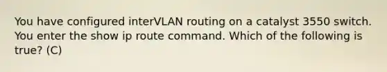 You have configured interVLAN routing on a catalyst 3550 switch. You enter the show ip route command. Which of the following is true? (C)