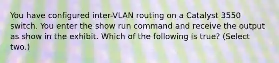 You have configured inter-VLAN routing on a Catalyst 3550 switch. You enter the show run command and receive the output as show in the exhibit. Which of the following is true? (Select two.)