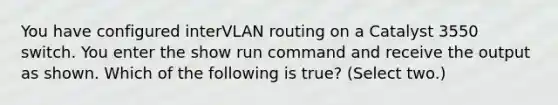 You have configured interVLAN routing on a Catalyst 3550 switch. You enter the show run command and receive the output as shown. Which of the following is true? (Select two.)