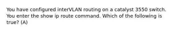 You have configured interVLAN routing on a catalyst 3550 switch. You enter the show ip route command. Which of the following is true? (A)