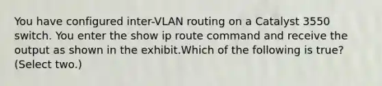 You have configured inter-VLAN routing on a Catalyst 3550 switch. You enter the show ip route command and receive the output as shown in the exhibit.Which of the following is true? (Select two.)