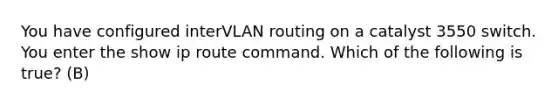 You have configured interVLAN routing on a catalyst 3550 switch. You enter the show ip route command. Which of the following is true? (B)