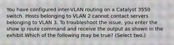 You have configured inter-VLAN routing on a Catalyst 3550 switch. Hosts belonging to VLAN 2 cannot contact servers belonging to VLAN 3. To troubleshoot the issue, you enter the show ip route command and receive the output as shown in the exhibit.Which of the following may be true? (Select two.)