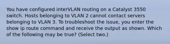 You have configured interVLAN routing on a Catalyst 3550 switch. Hosts belonging to VLAN 2 cannot contact servers belonging to VLAN 3. To troubleshoot the issue, you enter the show ip route command and receive the output as shown. Which of the following may be true? (Select two.)