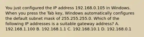 You just configured the IP address 192.168.0.105 in Windows. When you press the Tab key, Windows automatically configures the default subnet mask of 255.255.255.0. Which of the following IP addresses is a suitable gateway address? A. 192.168.1.100 B. 192.168.1.1 C. 192.168.10.1 D. 192.168.0.1