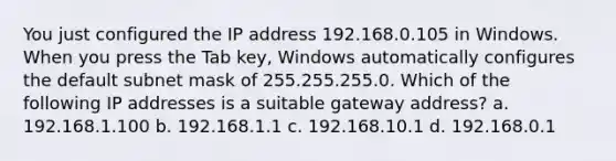 You just configured the IP address 192.168.0.105 in Windows. When you press the Tab key, Windows automatically configures the default subnet mask of 255.255.255.0. Which of the following IP addresses is a suitable gateway address? a. 192.168.1.100 b. 192.168.1.1 c. 192.168.10.1 d. 192.168.0.1