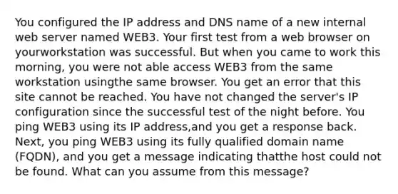 You configured the IP address and DNS name of a new internal web server named WEB3. Your first test from a web browser on yourworkstation was successful. But when you came to work this morning, you were not able access WEB3 from the same workstation usingthe same browser. You get an error that this site cannot be reached. You have not changed the server's IP configuration since the successful test of the night before. You ping WEB3 using its IP address,and you get a response back. Next, you ping WEB3 using its fully qualified domain name (FQDN), and you get a message indicating thatthe host could not be found. What can you assume from this message?