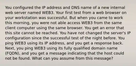 You configured the IP address and DNS name of a new internal web server named WEB3. Your first test from a web browser on your workstation was successful. But when you came to work this morning, you were not able access WEB3 from the same client computer using the same browser. You get an error that this site cannot be reached. You have not changed the server's IP configuration since the successful test of the night before. You ping WEB3 using its IP address, and you get a response back. Next, you ping WEB3 using its fully qualified domain name (FQDN), and you get a message indicating that the host could not be found. What can you assume from this message?