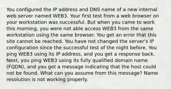 You configured the IP address and DNS name of a new internal web server named WEB3. Your first test from a web browser on your workstation was successful. But when you came to work this morning, you were not able access WEB3 from the same workstation using the same browser. You get an error that this site cannot be reached. You have not changed the server's IP configuration since the successful test of the night before. You ping WEB3 using its IP address, and you get a response back. Next, you ping WEB3 using its fully qualified domain name (FQDN), and you get a message indicating that the host could not be found. What can you assume from this message? Name resolution is not working properly.