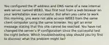 You configured the IP address and DNS name of a new internal web server named WEB3. Your first test from a web browser on your workstation was successful. But when you came to work this morning, you were not able access WEB3 from the same client computer using the same browser. You get an error message stating that this site cannot be reached. You have not changed the server's IP configuration since the successful test the night before. Which troubleshooting step should you try first to discover what the problem might be?