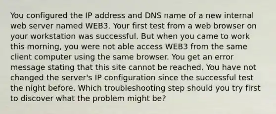 You configured the IP address and DNS name of a new internal web server named WEB3. Your first test from a web browser on your workstation was successful. But when you came to work this morning, you were not able access WEB3 from the same client computer using the same browser. You get an error message stating that this site cannot be reached. You have not changed the server's IP configuration since the successful test the night before. Which troubleshooting step should you try first to discover what the problem might be?