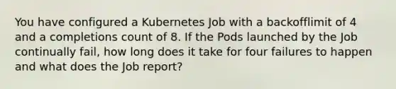 You have configured a Kubernetes Job with a backofflimit of 4 and a completions count of 8. If the Pods launched by the Job continually fail, how long does it take for four failures to happen and what does the Job report?