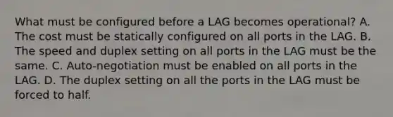 What must be configured before a LAG becomes operational? A. The cost must be statically configured on all ports in the LAG. B. The speed and duplex setting on all ports in the LAG must be the same. C. Auto-negotiation must be enabled on all ports in the LAG. D. The duplex setting on all the ports in the LAG must be forced to half.