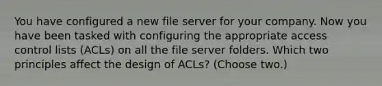 You have configured a new file server for your company. Now you have been tasked with configuring the appropriate access control lists (ACLs) on all the file server folders. Which two principles affect the design of ACLs? (Choose two.)