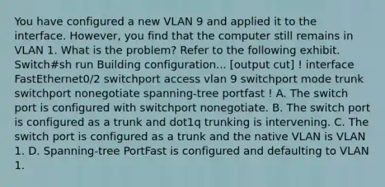 You have configured a new VLAN 9 and applied it to the interface. However, you find that the computer still remains in VLAN 1. What is the problem? Refer to the following exhibit. Switch#sh run Building configuration... [output cut] ! interface FastEthernet0/2 switchport access vlan 9 switchport mode trunk switchport nonegotiate spanning-tree portfast ! A. The switch port is configured with switchport nonegotiate. B. The switch port is configured as a trunk and dot1q trunking is intervening. C. The switch port is configured as a trunk and the native VLAN is VLAN 1. D. Spanning-tree PortFast is configured and defaulting to VLAN 1.