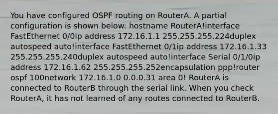 You have configured OSPF routing on RouterA. A partial configuration is shown below: hostname RouterA!interface FastEthernet 0/0ip address 172.16.1.1 255.255.255.224duplex autospeed auto!interface FastEthernet 0/1ip address 172.16.1.33 255.255.255.240duplex autospeed auto!interface Serial 0/1/0ip address 172.16.1.62 255.255.255.252encapsulation ppp!router ospf 100network 172.16.1.0 0.0.0.31 area 0! RouterA is connected to RouterB through the serial link. When you check RouterA, it has not learned of any routes connected to RouterB.