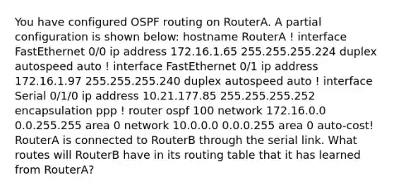 You have configured OSPF routing on RouterA. A partial configuration is shown below: hostname RouterA ! interface FastEthernet 0/0 ip address 172.16.1.65 255.255.255.224 duplex autospeed auto ! interface FastEthernet 0/1 ip address 172.16.1.97 255.255.255.240 duplex autospeed auto ! interface Serial 0/1/0 ip address 10.21.177.85 255.255.255.252 encapsulation ppp ! router ospf 100 network 172.16.0.0 0.0.255.255 area 0 network 10.0.0.0 0.0.0.255 area 0 auto-cost! RouterA is connected to RouterB through the serial link. What routes will RouterB have in its routing table that it has learned from RouterA?