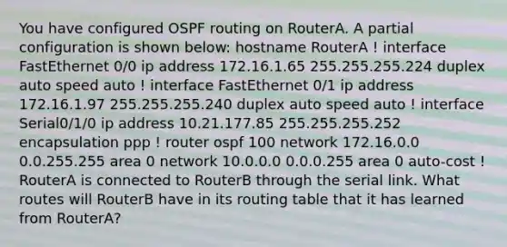 You have configured OSPF routing on RouterA. A partial configuration is shown below: hostname RouterA ! interface FastEthernet 0/0 ip address 172.16.1.65 255.255.255.224 duplex auto speed auto ! interface FastEthernet 0/1 ip address 172.16.1.97 255.255.255.240 duplex auto speed auto ! interface Serial0/1/0 ip address 10.21.177.85 255.255.255.252 encapsulation ppp ! router ospf 100 network 172.16.0.0 0.0.255.255 area 0 network 10.0.0.0 0.0.0.255 area 0 auto-cost ! RouterA is connected to RouterB through the serial link. What routes will RouterB have in its routing table that it has learned from RouterA?