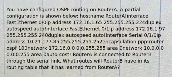 You have configured OSPF routing on RouterA. A partial configuration is shown below: hostname RouterA!interface FastEthernet 0/0ip address 172.16.1.65 255.255.255.224duplex autospeed auto!interface FastEthernet 0/1ip address 172.16.1.97 255.255.255.240duplex autospeed auto!interface Serial 0/1/0ip address 10.21.177.85 255.255.255.252encapsulation ppp!router ospf 100network 172.16.0.0 0.0.255.255 area 0network 10.0.0.0 0.0.0.255 area 0auto-cost! RouterA is connected to RouterB through the serial link. What routes will RouterB have in its routing table that it has learned from RouterA?