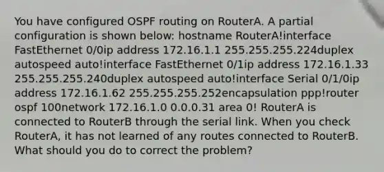 You have configured OSPF routing on RouterA. A partial configuration is shown below: hostname RouterA!interface FastEthernet 0/0ip address 172.16.1.1 255.255.255.224duplex autospeed auto!interface FastEthernet 0/1ip address 172.16.1.33 255.255.255.240duplex autospeed auto!interface Serial 0/1/0ip address 172.16.1.62 255.255.255.252encapsulation ppp!router ospf 100network 172.16.1.0 0.0.0.31 area 0! RouterA is connected to RouterB through the serial link. When you check RouterA, it has not learned of any routes connected to RouterB. What should you do to correct the problem?