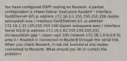 You have configured OSPF routing on RouterA. A partial configuration is shown below: hostname RouterA ! interface FastEthernet 0/0 ip address 172.16.1.1 255.255.255.224 duplex autospeed auto ! interface FastEthernet 0/1 ip address 172.16.1.33 255.255.255.240 duplex autospeed auto ! interface Serial 0/1/0 ip address 172.16.1.62 255.255.255.252 encapsulation ppp ! router ospf 100 network 172.16.1.0 0.0.0.31 area 0 ! RouterA is connected to RouterB through the serial link. When you check RouterA, it has not learned of any routes connected to RouterB. What should you do to correct the problem?