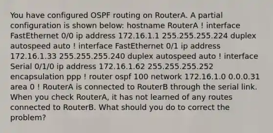 You have configured OSPF routing on RouterA. A partial configuration is shown below: hostname RouterA ! interface FastEthernet 0/0 ip address 172.16.1.1 255.255.255.224 duplex autospeed auto ! interface FastEthernet 0/1 ip address 172.16.1.33 255.255.255.240 duplex autospeed auto ! interface Serial 0/1/0 ip address 172.16.1.62 255.255.255.252 encapsulation ppp ! router ospf 100 network 172.16.1.0 0.0.0.31 area 0 ! RouterA is connected to RouterB through the serial link. When you check RouterA, it has not learned of any routes connected to RouterB. What should you do to correct the problem?