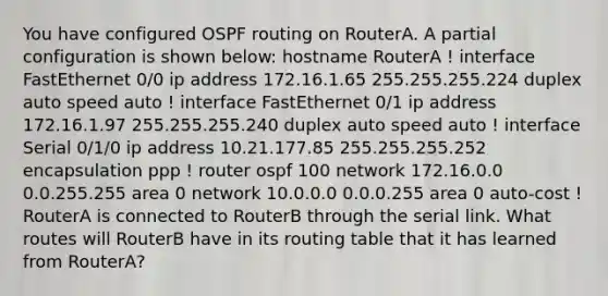 You have configured OSPF routing on RouterA. A partial configuration is shown below: hostname RouterA ! interface FastEthernet 0/0 ip address 172.16.1.65 255.255.255.224 duplex auto speed auto ! interface FastEthernet 0/1 ip address 172.16.1.97 255.255.255.240 duplex auto speed auto ! interface Serial 0/1/0 ip address 10.21.177.85 255.255.255.252 encapsulation ppp ! router ospf 100 network 172.16.0.0 0.0.255.255 area 0 network 10.0.0.0 0.0.0.255 area 0 auto-cost ! RouterA is connected to RouterB through the serial link. What routes will RouterB have in its routing table that it has learned from RouterA?