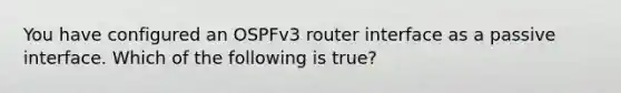 You have configured an OSPFv3 router interface as a passive interface. Which of the following is true?