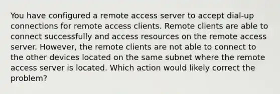 You have configured a remote access server to accept dial-up connections for remote access clients. Remote clients are able to connect successfully and access resources on the remote access server. However, the remote clients are not able to connect to the other devices located on the same subnet where the remote access server is located. Which action would likely correct the problem?