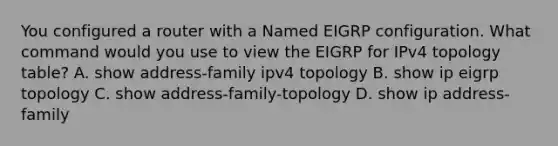 You configured a router with a Named EIGRP configuration. What command would you use to view the EIGRP for IPv4 topology table? A. show address-family ipv4 topology B. show ip eigrp topology C. show address-family-topology D. show ip address-family