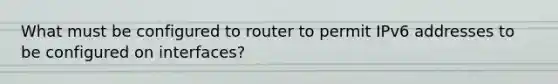 What must be configured to router to permit IPv6 addresses to be configured on interfaces?