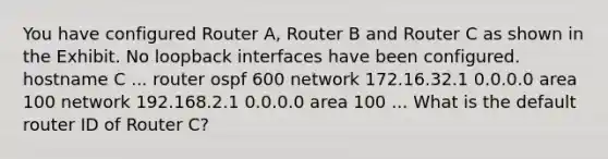 You have configured Router A, Router B and Router C as shown in the Exhibit. No loopback interfaces have been configured. hostname C ... router ospf 600 network 172.16.32.1 0.0.0.0 area 100 network 192.168.2.1 0.0.0.0 area 100 ... What is the default router ID of Router C?