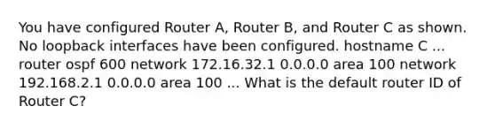 You have configured Router A, Router B, and Router C as shown. No loopback interfaces have been configured. hostname C ... router ospf 600 network 172.16.32.1 0.0.0.0 area 100 network 192.168.2.1 0.0.0.0 area 100 ... What is the default router ID of Router C?