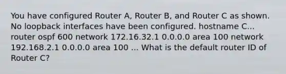 You have configured Router A, Router B, and Router C as shown. No loopback interfaces have been configured. hostname C... router ospf 600 network 172.16.32.1 0.0.0.0 area 100 network 192.168.2.1 0.0.0.0 area 100 ... What is the default router ID of Router C?