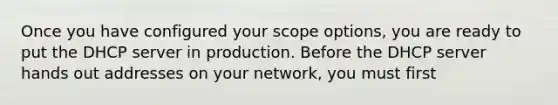 Once you have configured your scope options, you are ready to put the DHCP server in production. Before the DHCP server hands out addresses on your network, you must first