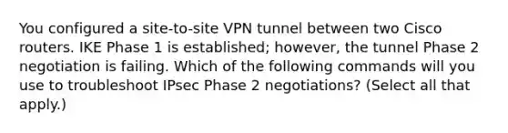 You configured a site-to-site VPN tunnel between two Cisco routers. IKE Phase 1 is established; however, the tunnel Phase 2 negotiation is failing. Which of the following commands will you use to troubleshoot IPsec Phase 2 negotiations? (Select all that apply.)