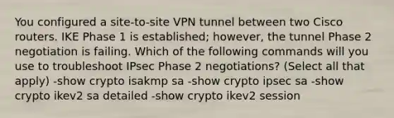 You configured a site-to-site VPN tunnel between two Cisco routers. IKE Phase 1 is established; however, the tunnel Phase 2 negotiation is failing. Which of the following commands will you use to troubleshoot IPsec Phase 2 negotiations? (Select all that apply) -show crypto isakmp sa -show crypto ipsec sa -show crypto ikev2 sa detailed -show crypto ikev2 session