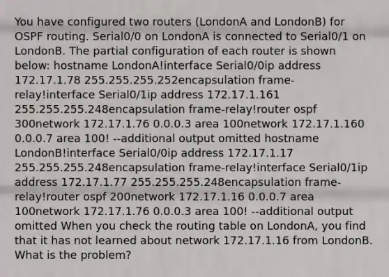 You have configured two routers (LondonA and LondonB) for OSPF routing. Serial0/0 on LondonA is connected to Serial0/1 on LondonB. The partial configuration of each router is shown below: hostname LondonA!interface Serial0/0ip address 172.17.1.78 255.255.255.252encapsulation frame-relay!interface Serial0/1ip address 172.17.1.161 255.255.255.248encapsulation frame-relay!router ospf 300network 172.17.1.76 0.0.0.3 area 100network 172.17.1.160 0.0.0.7 area 100! --additional output omitted hostname LondonB!interface Serial0/0ip address 172.17.1.17 255.255.255.248encapsulation frame-relay!interface Serial0/1ip address 172.17.1.77 255.255.255.248encapsulation frame-relay!router ospf 200network 172.17.1.16 0.0.0.7 area 100network 172.17.1.76 0.0.0.3 area 100! --additional output omitted When you check the routing table on LondonA, you find that it has not learned about network 172.17.1.16 from LondonB. What is the problem?