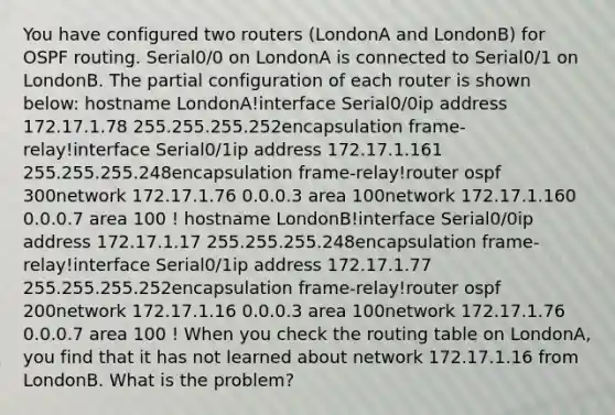 You have configured two routers (LondonA and LondonB) for OSPF routing. Serial0/0 on LondonA is connected to Serial0/1 on LondonB. The partial configuration of each router is shown below: hostname LondonA!interface Serial0/0ip address 172.17.1.78 255.255.255.252encapsulation frame-relay!interface Serial0/1ip address 172.17.1.161 255.255.255.248encapsulation frame-relay!router ospf 300network 172.17.1.76 0.0.0.3 area 100network 172.17.1.160 0.0.0.7 area 100 ! hostname LondonB!interface Serial0/0ip address 172.17.1.17 255.255.255.248encapsulation frame-relay!interface Serial0/1ip address 172.17.1.77 255.255.255.252encapsulation frame-relay!router ospf 200network 172.17.1.16 0.0.0.3 area 100network 172.17.1.76 0.0.0.7 area 100 ! When you check the routing table on LondonA, you find that it has not learned about network 172.17.1.16 from LondonB. What is the problem?