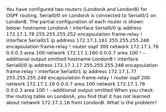 You have configured two routers (LondonA and LondonB) for OSPF routing. Serial0/0 on LondonA is connected to Serial0/1 on LondonB. The partial configuration of each router is shown below: hostname LondonA ! interface Serial0/0 ip address 172.17.1.78 255.255.255.252 encapsulation frame-relay ! interface Serial0/1 ip address 172.17.1.161 255.255.255.248 encapsulation frame-relay ! router ospf 300 network 172.17.1.76 0.0.0.3 area 100 network 172.17.1.160 0.0.0.7 area 100 ! --additional output omitted hostname LondonB ! interface Serial0/0 ip address 172.17.1.17 255.255.255.248 encapsulation frame-relay ! interface Serial0/1 ip address 172.17.1.77 255.255.255.248 encapsulation frame-relay ! router ospf 200 network 172.17.1.16 0.0.0.7 area 100 network 172.17.1.76 0.0.0.3 area 100 ! --additional output omitted When you check the routing table on LondonA, you find that it has not learned about network 172.17.1.16 from LondonB. What is the problem?