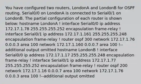 You have configured two routers, LondonA and LondonB for OSPF routing. Serial0/0 on LondonA is connected to Serial0/1 on LondonB. The partial configuration of each router is shown below: hostname LondonA ! interface Serial0/0 ip address 172.17.1.78 255.255.255.252 encapsulation frame-relay ! interface Serial0/1 ip address 172.17.1.161 255.255.255.248 encapsulation frame-relay ! router ospf 300 network 172.17.1.76 0.0.0.3 area 100 network 172.17.1.160 0.0.0.7 area 100 !--additional output omitted hostname LondonB ! interface Serial0/0 ip address 172.17.1.17 255.255.255.248 encapsulation frame-relay ! interface Serial0/1 ip address 172.17.1.77 255.255.255.252 encapsulation frame-relay ! router ospf 200 network 172.17.1.16 0.0.0.7 area 100 network 172.17.1.76 0.0.0.3 area 100 !--additional output omitted