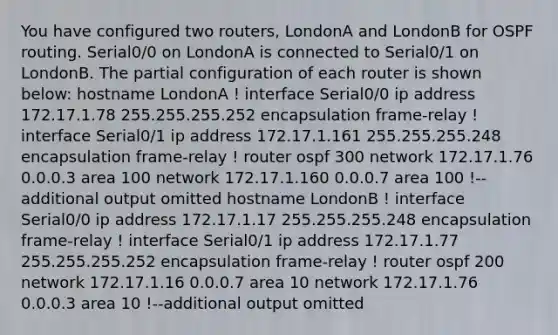 You have configured two routers, LondonA and LondonB for OSPF routing. Serial0/0 on LondonA is connected to Serial0/1 on LondonB. The partial configuration of each router is shown below: hostname LondonA ! interface Serial0/0 ip address 172.17.1.78 255.255.255.252 encapsulation frame-relay ! interface Serial0/1 ip address 172.17.1.161 255.255.255.248 encapsulation frame-relay ! router ospf 300 network 172.17.1.76 0.0.0.3 area 100 network 172.17.1.160 0.0.0.7 area 100 !--additional output omitted hostname LondonB ! interface Serial0/0 ip address 172.17.1.17 255.255.255.248 encapsulation frame-relay ! interface Serial0/1 ip address 172.17.1.77 255.255.255.252 encapsulation frame-relay ! router ospf 200 network 172.17.1.16 0.0.0.7 area 10 network 172.17.1.76 0.0.0.3 area 10 !--additional output omitted