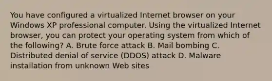 You have configured a virtualized Internet browser on your Windows XP professional computer. Using the virtualized Internet browser, you can protect your operating system from which of the following? A. Brute force attack B. Mail bombing C. Distributed denial of service (DDOS) attack D. Malware installation from unknown Web sites