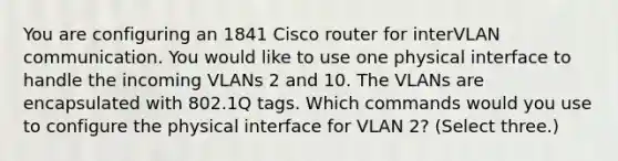 You are configuring an 1841 Cisco router for interVLAN communication. You would like to use one physical interface to handle the incoming VLANs 2 and 10. The VLANs are encapsulated with 802.1Q tags. Which commands would you use to configure the physical interface for VLAN 2? (Select three.)