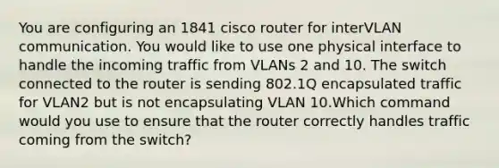 You are configuring an 1841 cisco router for interVLAN communication. You would like to use one physical interface to handle the incoming traffic from VLANs 2 and 10. The switch connected to the router is sending 802.1Q encapsulated traffic for VLAN2 but is not encapsulating VLAN 10.Which command would you use to ensure that the router correctly handles traffic coming from the switch?