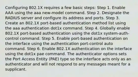 Configuring 802.1X requires a few basic steps: Step 1. Enable AAA using the aaa new-model command. Step 2. Designate the RADIUS server and configure its address and ports. Step 3. Create an 802.1X port-based authentication method list using the aaa authentication dot1x command. Step 4. Globally enable 802.1X port-based authentication using the dot1x system-auth-control command. Step 5. Enable port-based authentication on the interface using the authentication port-control auto command. Step 6. Enable 802.1X authentication on the interface using the dot1x pae command. The authenticator options sets the Port Access Entity (PAE) type so the interface acts only as an authenticator and will not respond to any messages meant for a supplicant.